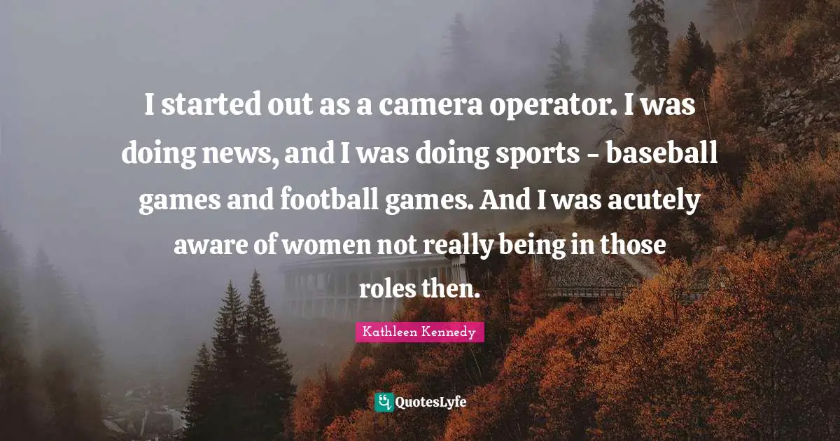 I started out as a camera operator. I was doing news, and I was doing sports - baseball games and football games. And I was acutely aware of women not really being in those roles then.
