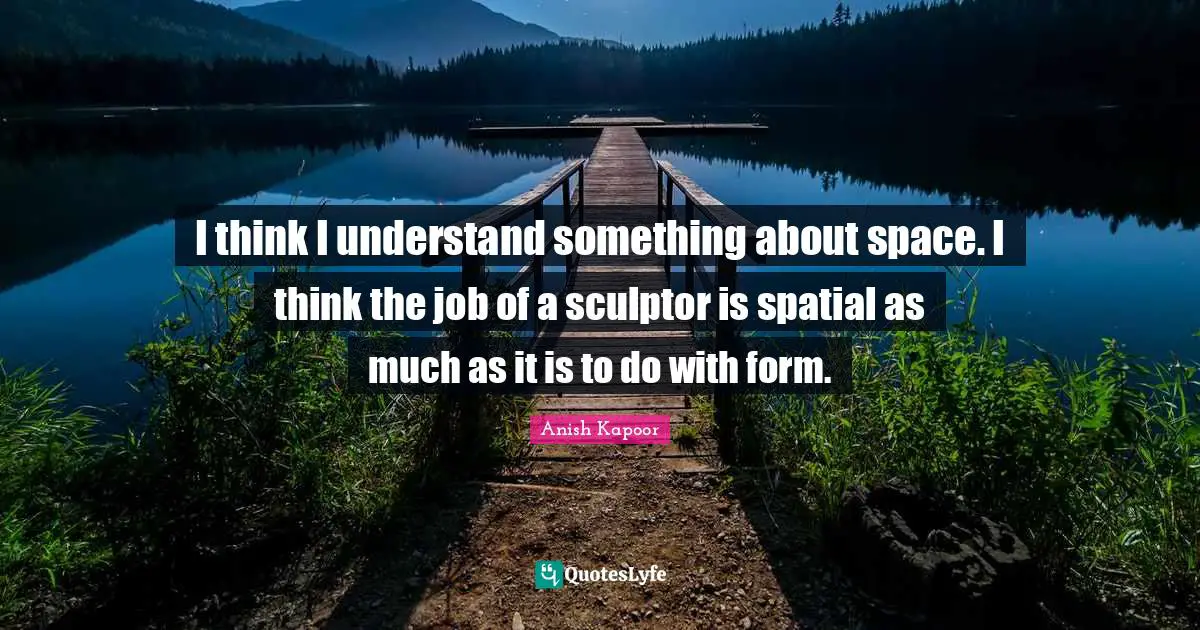 I think I understand something about space. I think the job of a sculptor is spatial as much as it is to do with form.