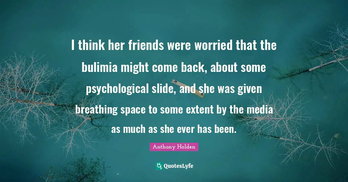 I think her friends were worried that the bulimia might come back, about some psychological slide, and she was given breathing space to some extent by the media as much as she ever has been.