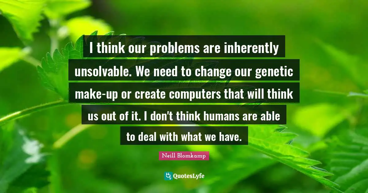 I think our problems are inherently unsolvable. We need to change our genetic make-up or create computers that will think us out of it. I don't think humans are able to deal with what we have.