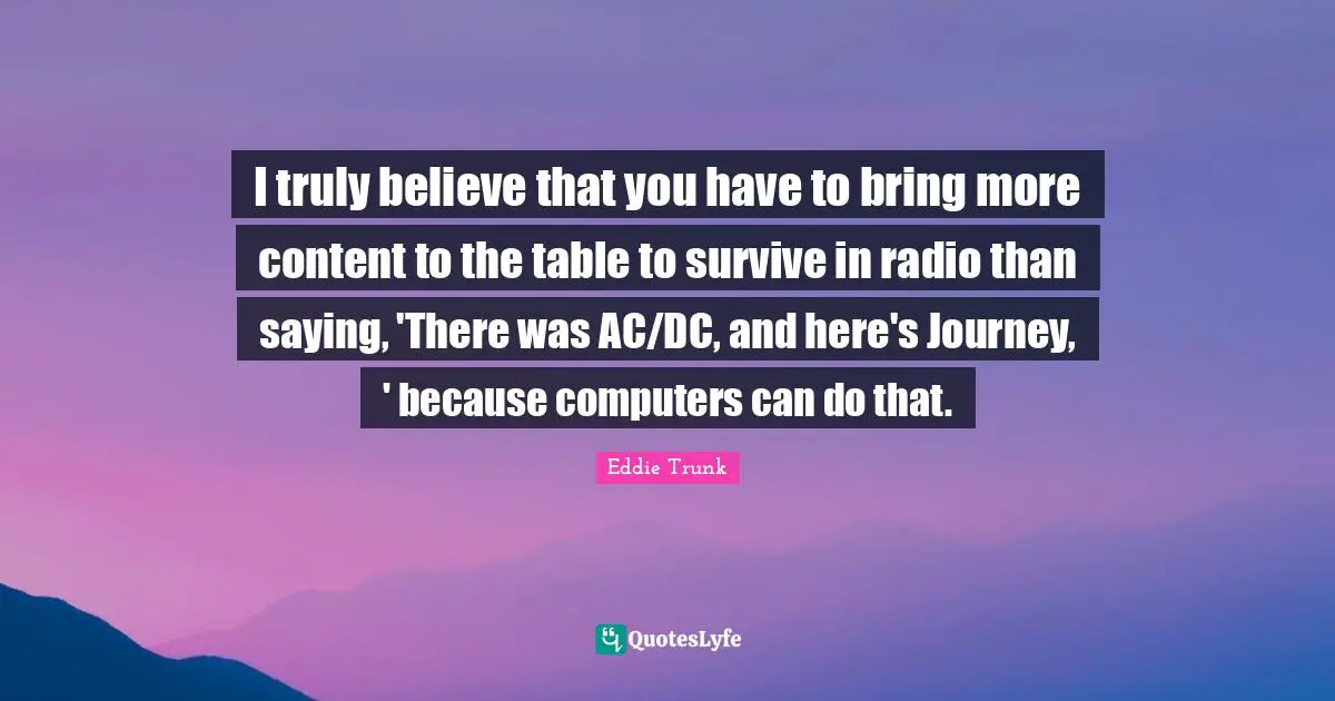 I truly believe that you have to bring more content to the table to survive in radio than saying, 'There was AC/DC, and here's Journey, ' because computers can do that.