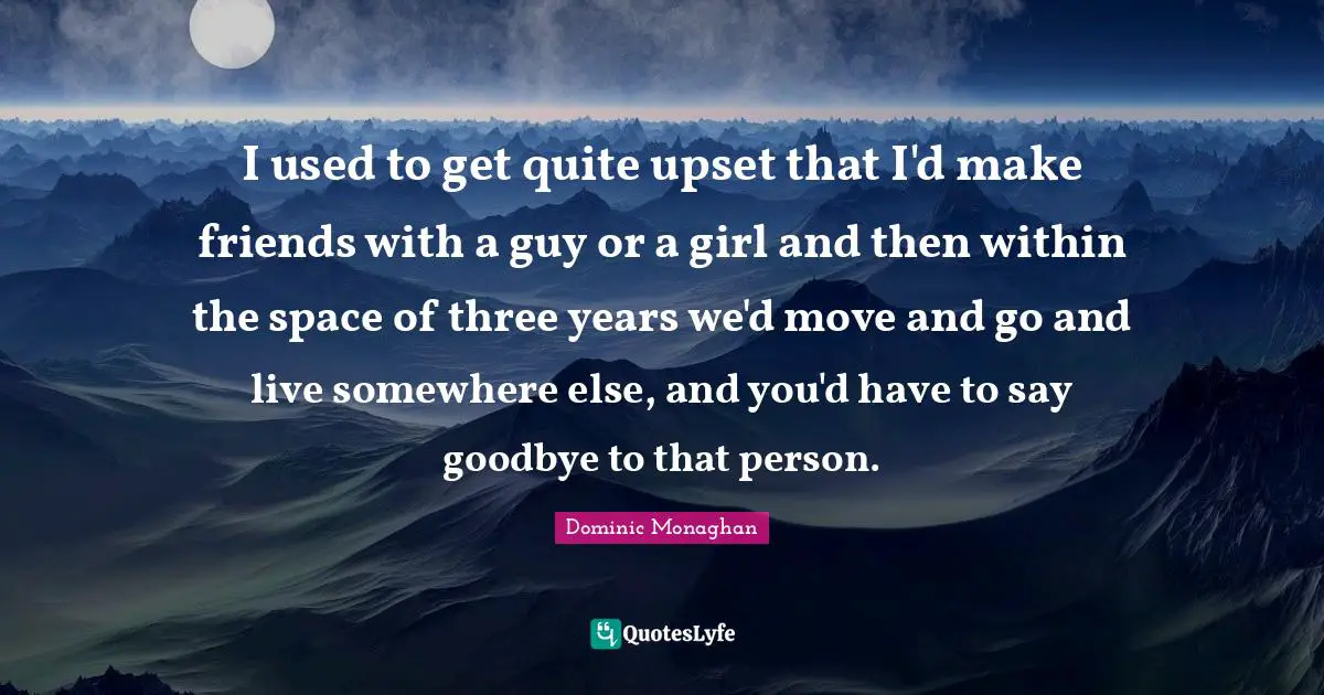 I used to get quite upset that I'd make friends with a guy or a girl and then within the space of three years we'd move and go and live somewhere else, and you'd have to say goodbye to that person.