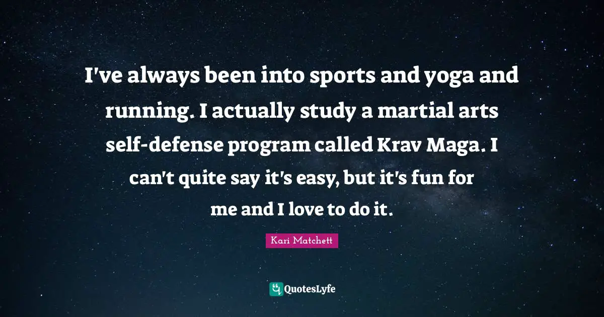 I've always been into sports and yoga and running. I actually study a martial arts self-defense program called Krav Maga. I can't quite say it's easy, but it's fun for me and I love to do it.