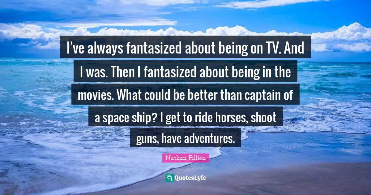I've always fantasized about being on TV. And I was. Then I fantasized about being in the movies. What could be better than captain of a space ship? I get to ride horses, shoot guns, have adventures.