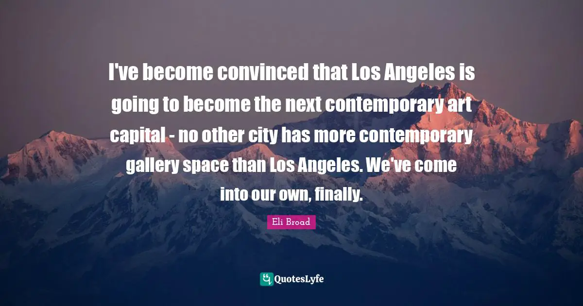 I've become convinced that Los Angeles is going to become the next contemporary art capital - no other city has more contemporary gallery space than Los Angeles. We've come into our own, finally.