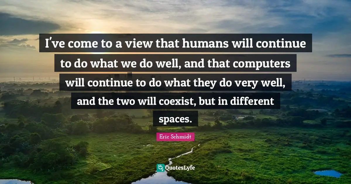 Eric Schmidt Quotes: "I've come to a view that humans will continue to do what we do well, and that computers will continue to do what they do very well, and the two will coexist, but in different spaces."