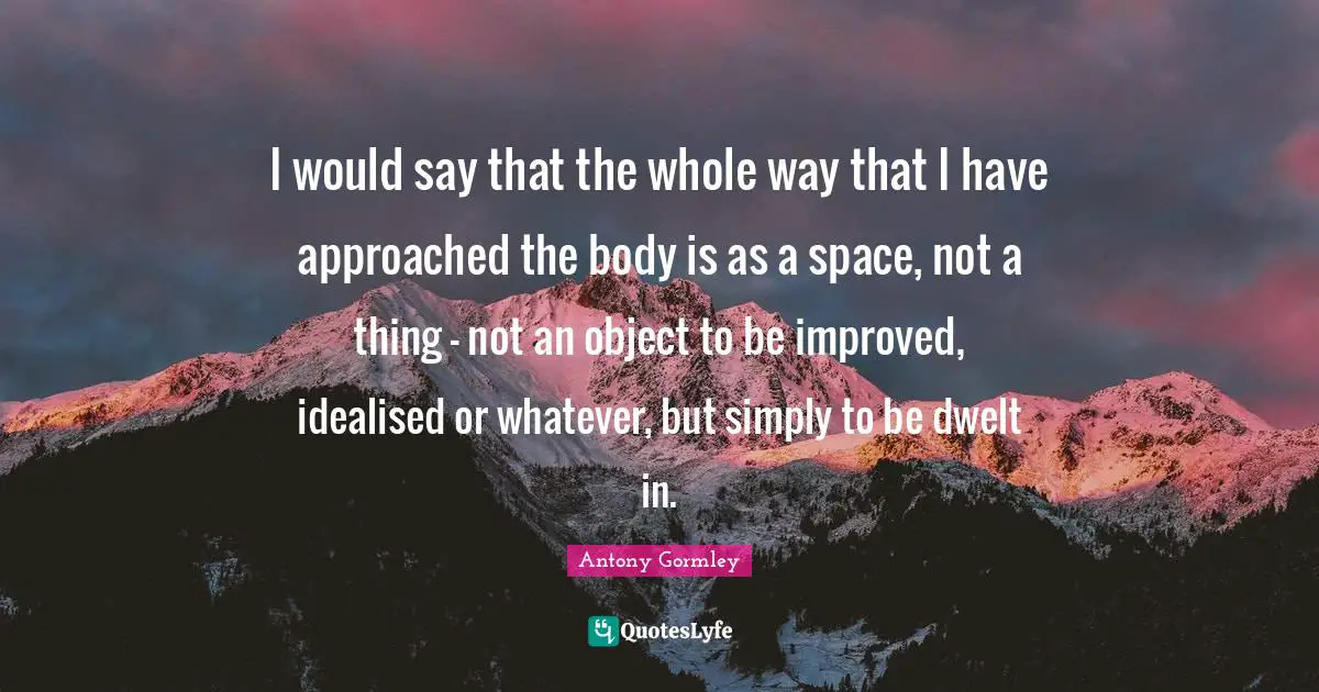 I would say that the whole way that I have approached the body is as a space, not a thing - not an object to be improved, idealised or whatever, but simply to be dwelt in.