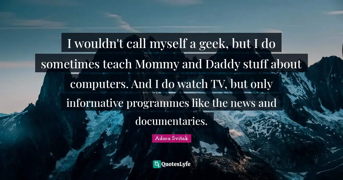 I wouldn't call myself a geek, but I do sometimes teach Mommy and Daddy stuff about computers. And I do watch TV, but only informative programmes like the news and documentaries.