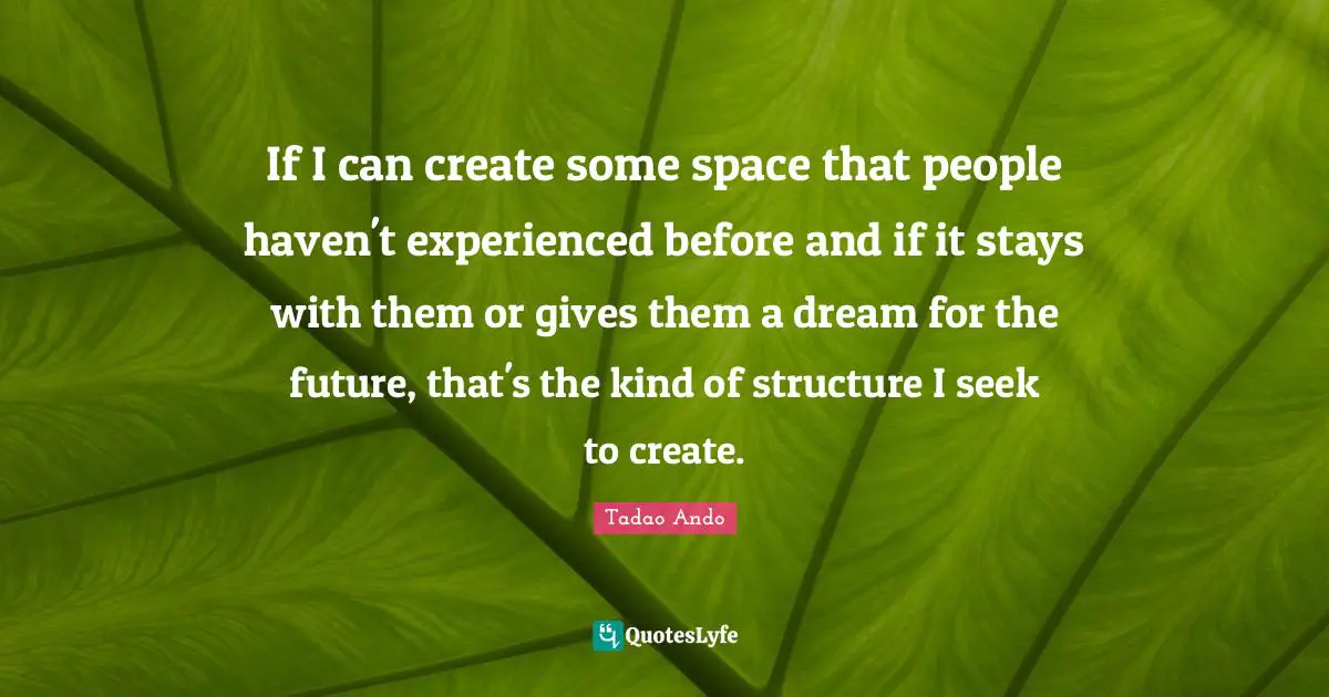 If I can create some space that people haven't experienced before and if it stays with them or gives them a dream for the future, that's the kind of structure I seek to create.