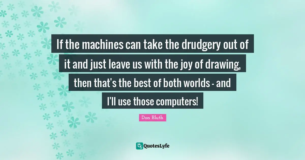 If the machines can take the drudgery out of it and just leave us with the joy of drawing, then that's the best of both worlds - and I'll use those computers!