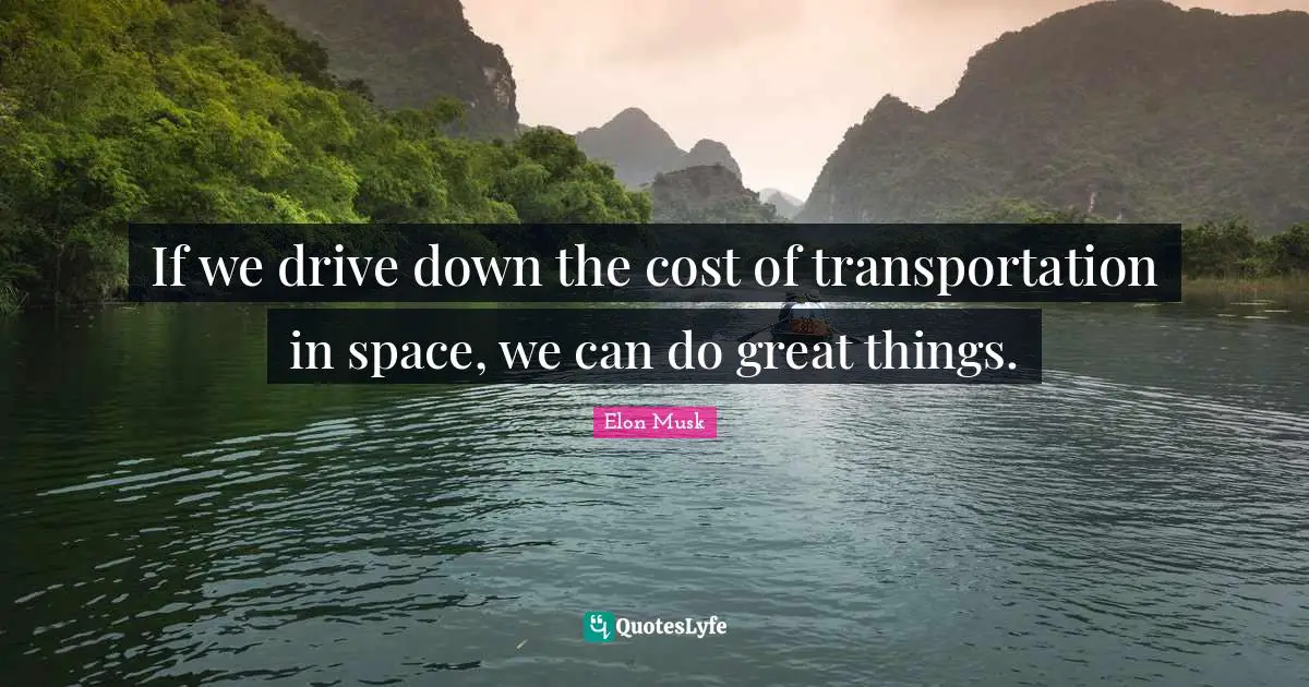 If we drive down the cost of transportation in space, we can do great things.