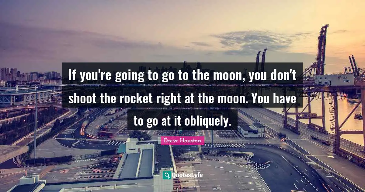 If you're going to go to the moon, you don't shoot the rocket right at the moon. You have to go at it obliquely.