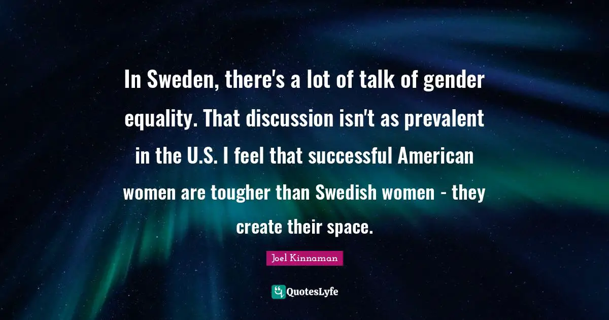 In Sweden, there's a lot of talk of gender equality. That discussion isn't as prevalent in the U.S. I feel that successful American women are tougher than Swedish women - they create their space.