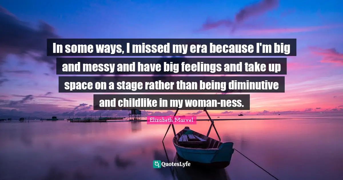 In some ways, I missed my era because I'm big and messy and have big feelings and take up space on a stage rather than being diminutive and childlike in my woman-ness.