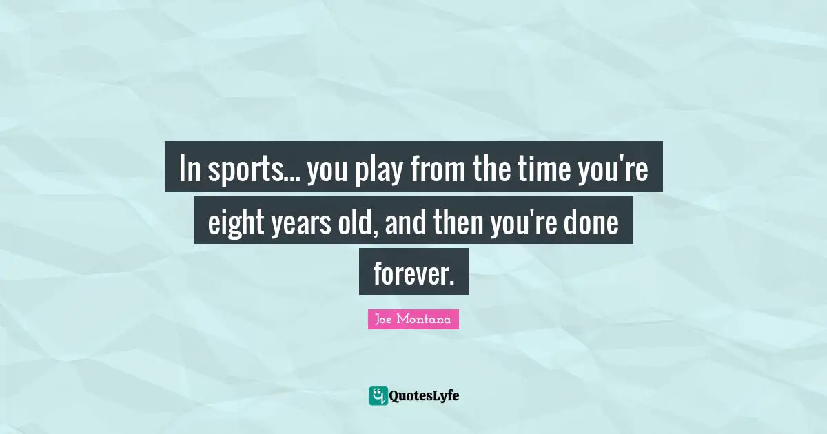 In sports... you play from the time you're eight years old, and then you're done forever.