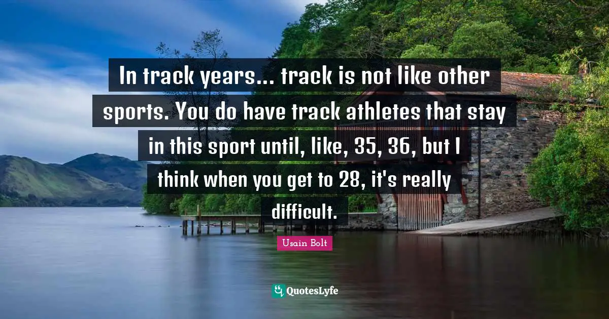 In track years... track is not like other sports. You do have track athletes that stay in this sport until, like, 35, 36, but I think when you get to 28, it's really difficult.