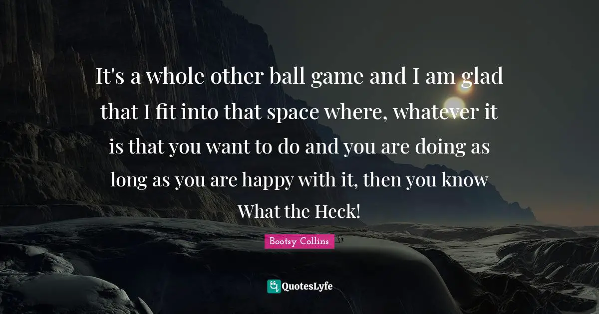 It's a whole other ball game and I am glad that I fit into that space where, whatever it is that you want to do and you are doing as long as you are happy with it, then you know What the Heck!
