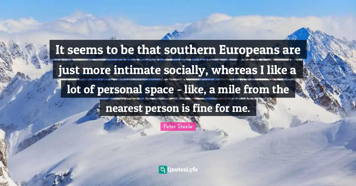 It seems to be that southern Europeans are just more intimate socially, whereas I like a lot of personal space - like, a mile from the nearest person is fine for me.