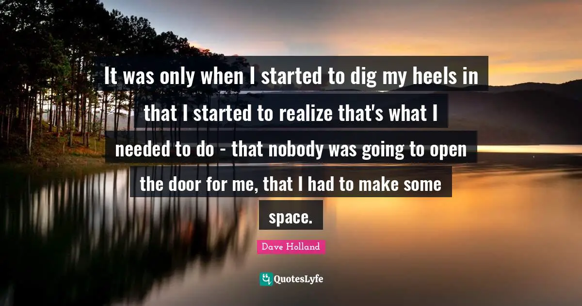 It was only when I started to dig my heels in that I started to realize that's what I needed to do - that nobody was going to open the door for me, that I had to make some space.