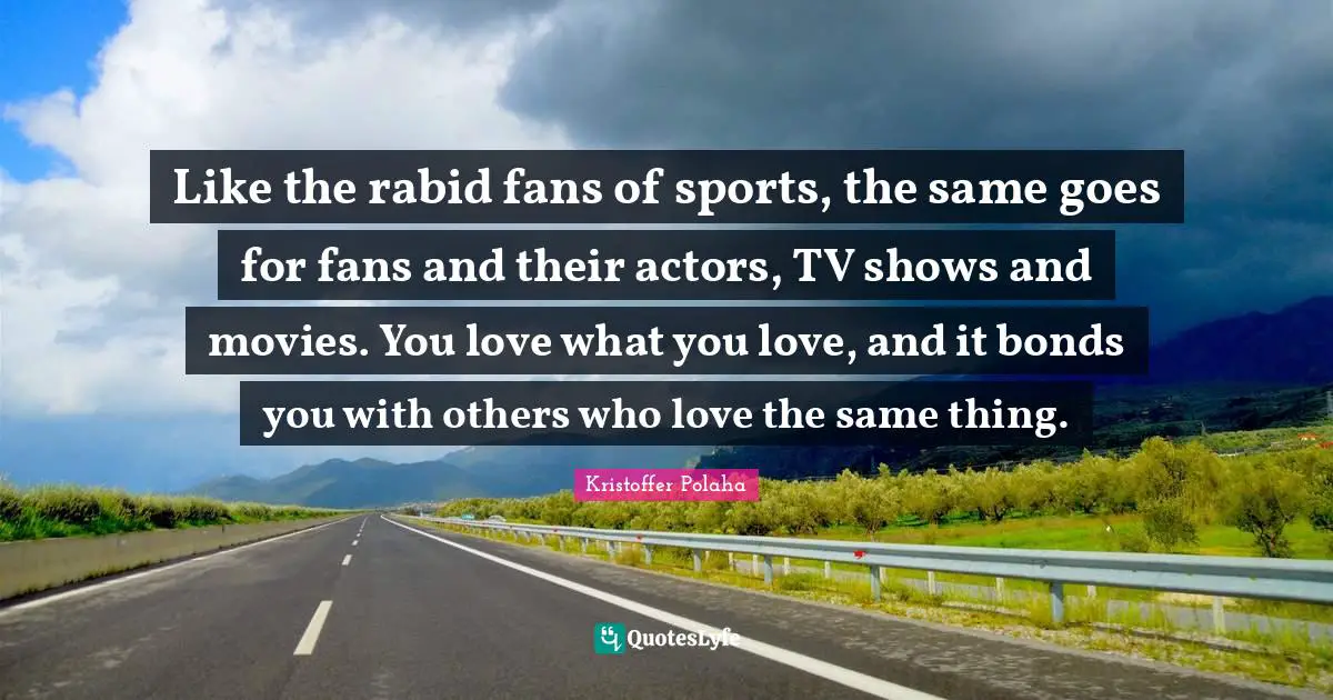 Like the rabid fans of sports, the same goes for fans and their actors, TV shows and movies. You love what you love, and it bonds you with others who love the same thing.