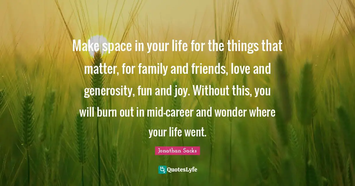 Make space in your life for the things that matter, for family and friends, love and generosity, fun and joy. Without this, you will burn out in mid-career and wonder where your life went.