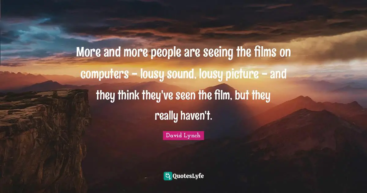 More and more people are seeing the films on computers - lousy sound, lousy picture - and they think they've seen the film, but they really haven't.