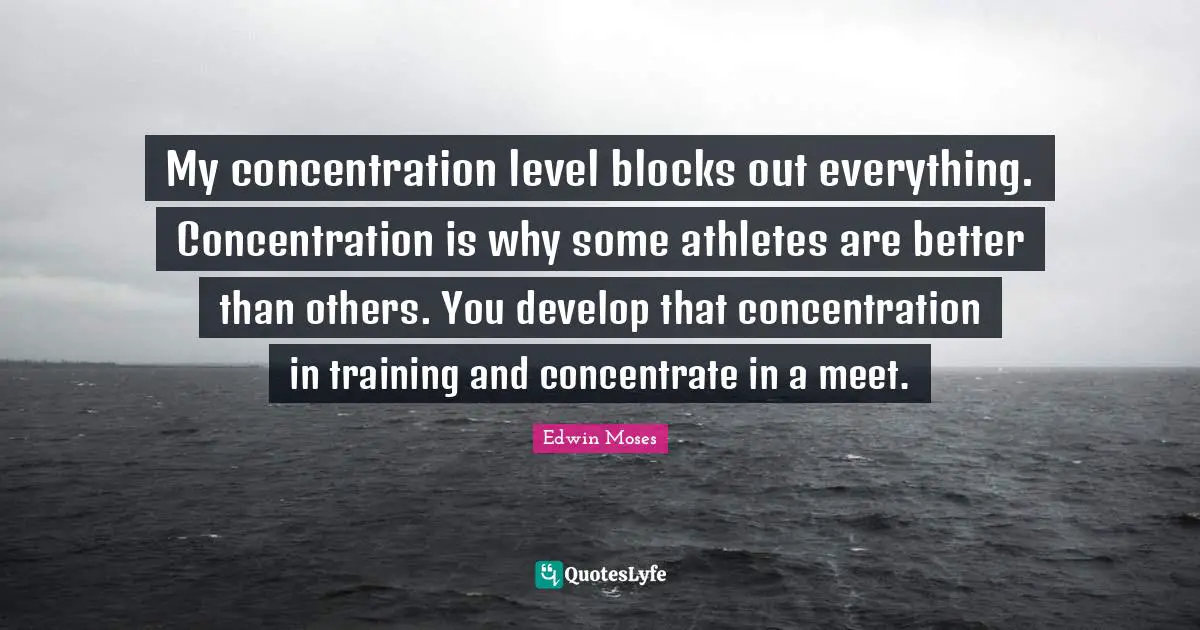 My concentration level blocks out everything. Concentration is why some athletes are better than others. You develop that concentration in training and concentrate in a meet.