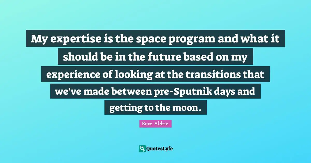 Buzz Aldrin Quotes: "My expertise is the space program and what it should be in the future based on my experience of looking at the transitions that we've made between pre-Sputnik days and getting to the moon."