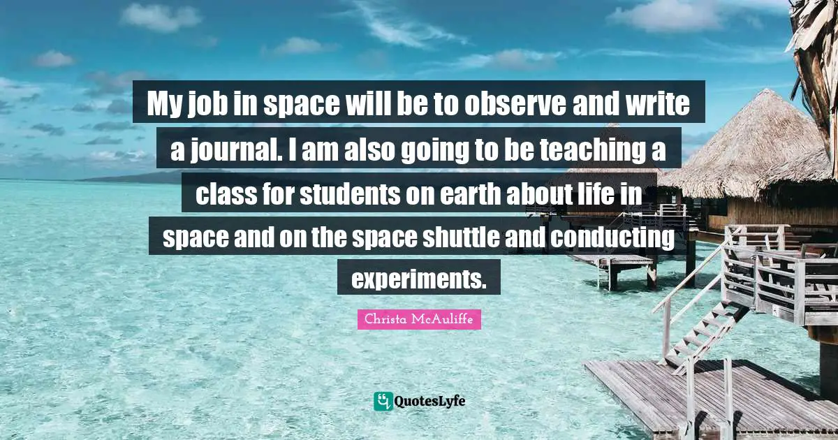 My job in space will be to observe and write a journal. I am also going to be teaching a class for students on earth about life in space and on the space shuttle and conducting experiments.