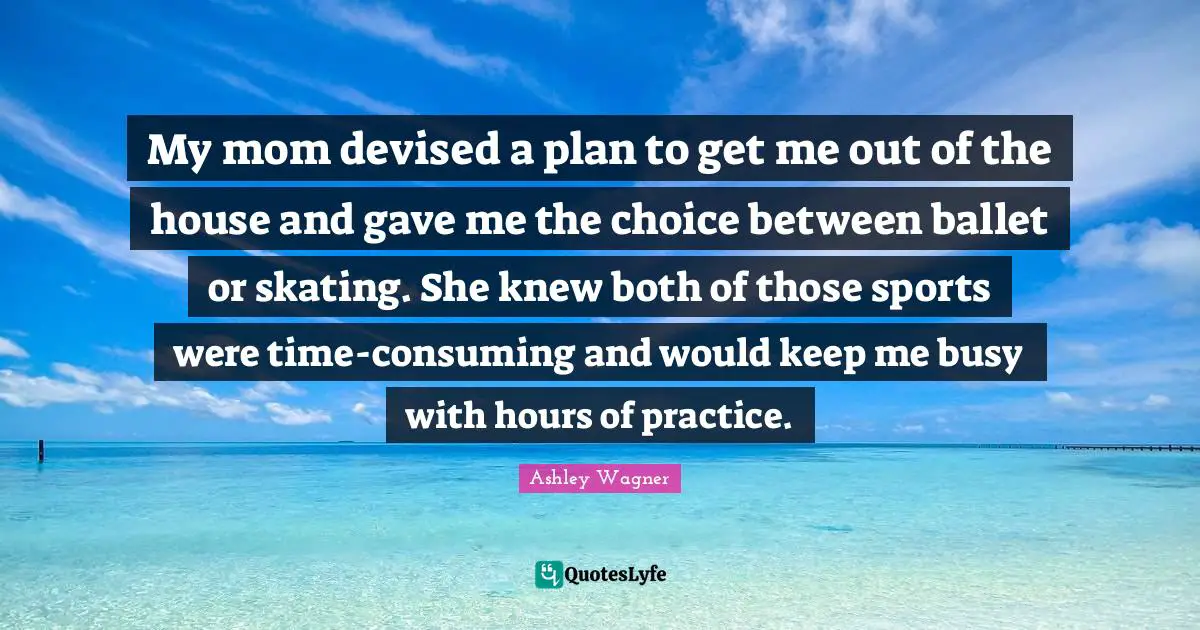 My mom devised a plan to get me out of the house and gave me the choice between ballet or skating. She knew both of those sports were time-consuming and would keep me busy with hours of practice.