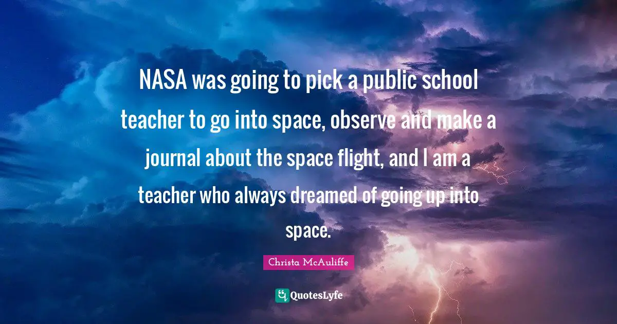 NASA was going to pick a public school teacher to go into space, observe and make a journal about the space flight, and I am a teacher who always dreamed of going up into space.