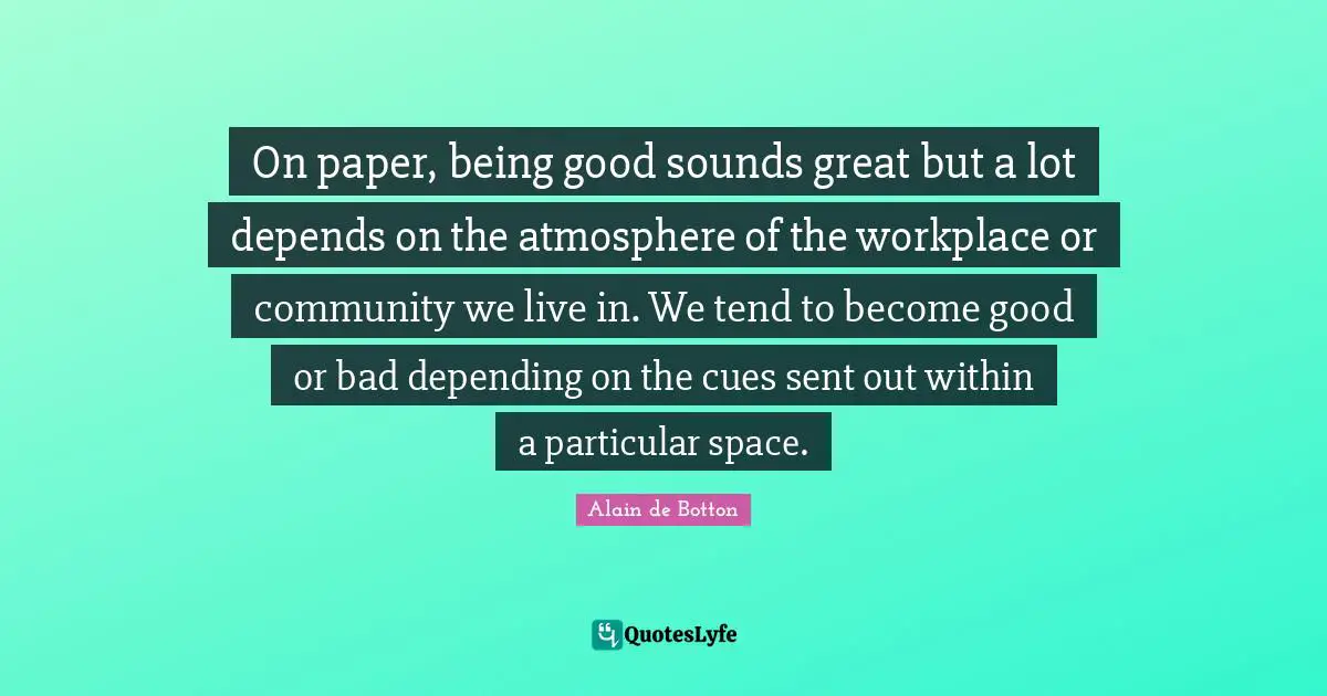 On paper, being good sounds great but a lot depends on the atmosphere of the workplace or community we live in. We tend to become good or bad depending on the cues sent out within a particular space.