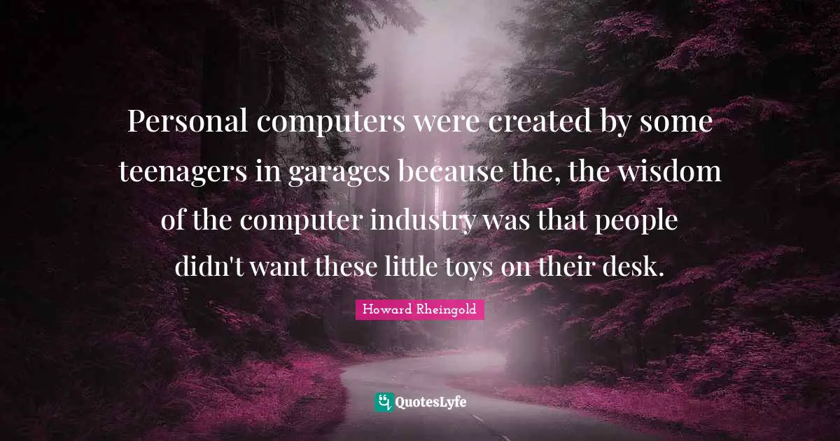 Howard Rheingold Quotes: "Personal computers were created by some teenagers in garages because the, the wisdom of the computer industry was that people didn't want these little toys on their desk."