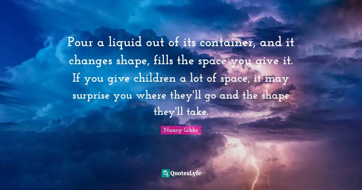 Nancy Gibbs Quotes: "Pour a liquid out of its container, and it changes shape, fills the space you give it. If you give children a lot of space, it may surprise you where they'll go and the shape they'll take."