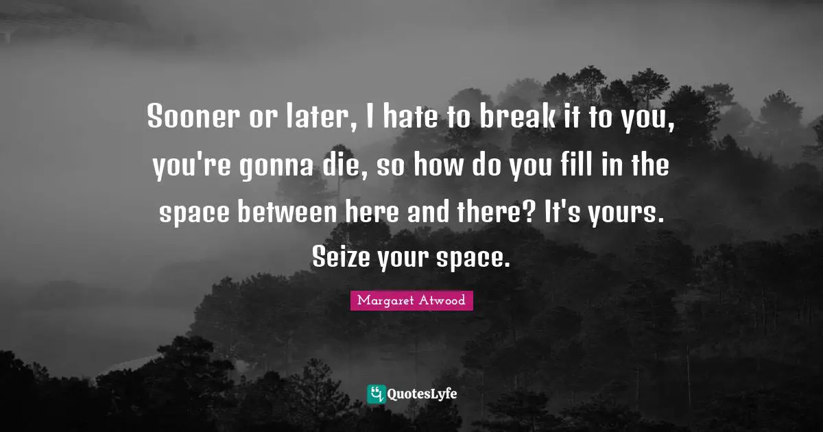 Sooner or later, I hate to break it to you, you're gonna die, so how do you fill in the space between here and there? It's yours. Seize your space.