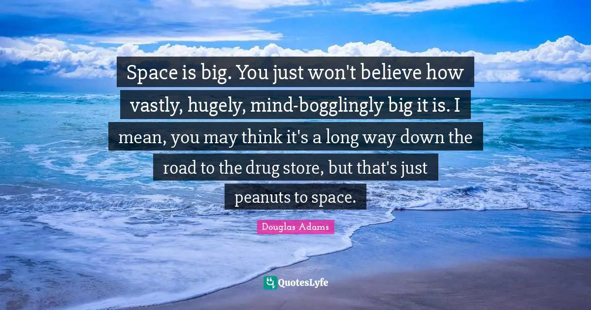 Space is big. You just won't believe how vastly, hugely, mind-bogglingly big it is. I mean, you may think it's a long way down the road to the drug store, but that's just peanuts to space.