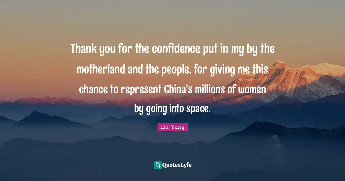 Thank you for the confidence put in my by the motherland and the people, for giving me this chance to represent China's millions of women by going into space.