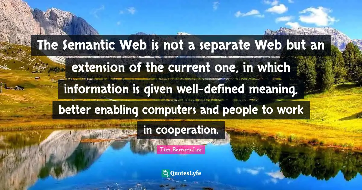 Information Quotes: "The Semantic Web is not a separate Web but an extension of the current one, in which information is given well-defined meaning, better enabling computers and people to work in cooperation."