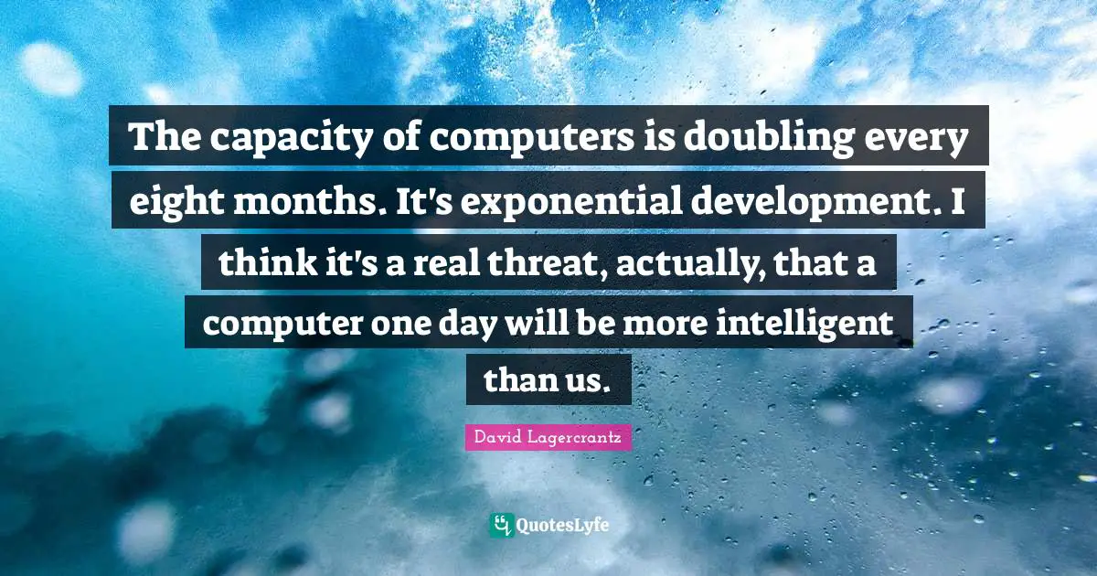 The capacity of computers is doubling every eight months. It's exponential development. I think it's a real threat, actually, that a computer one day will be more intelligent than us.