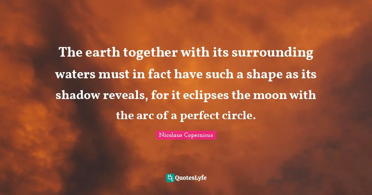 The earth together with its surrounding waters must in fact have such a shape as its shadow reveals, for it eclipses the moon with the arc of a perfect circle.