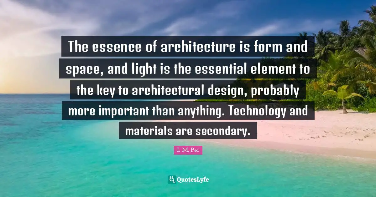 I.M. Pei Quotes: "The essence of architecture is form and space, and light is the essential element to the key to architectural design, probably more important than anything. Technology and materials are secondary."