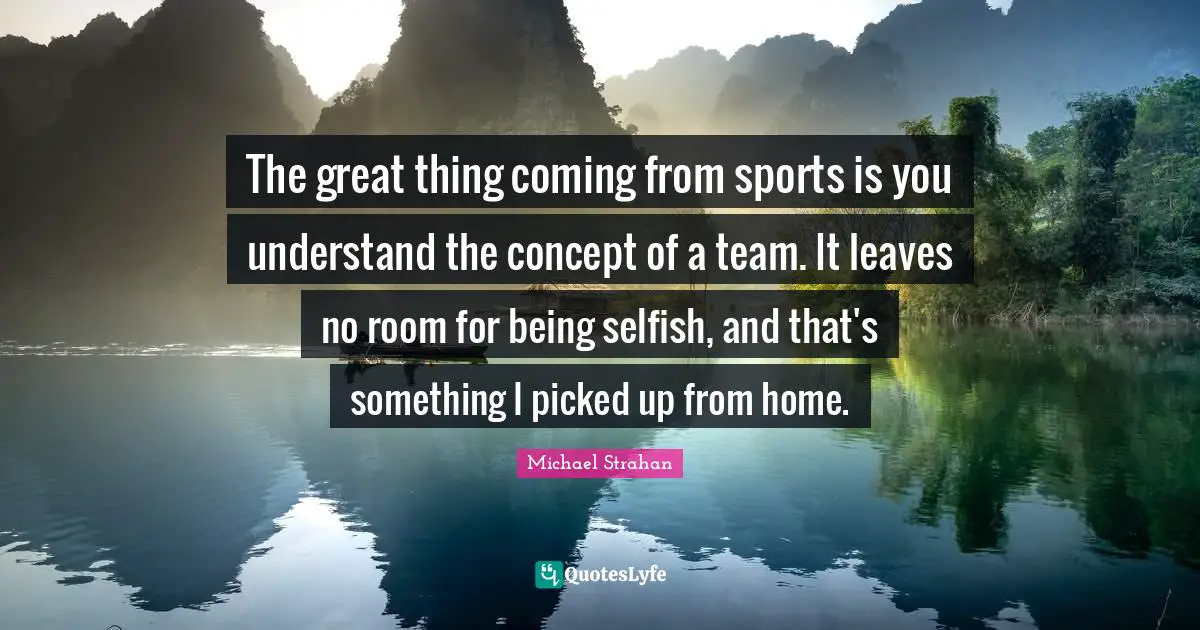 The great thing coming from sports is you understand the concept of a team. It leaves no room for being selfish, and that's something I picked up from home.