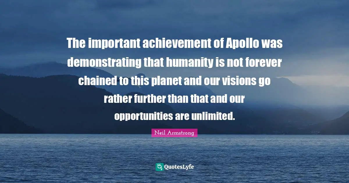 The important achievement of Apollo was demonstrating that humanity is not forever chained to this planet and our visions go rather further than that and our opportunities are unlimited.