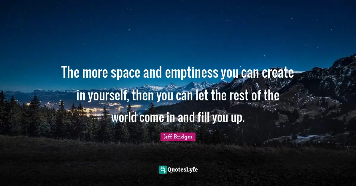 The more space and emptiness you can create in yourself, then you can let the rest of the world come in and fill you up.