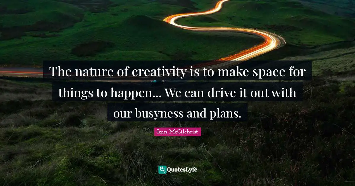 The nature of creativity is to make space for things to happen... We can drive it out with our busyness and plans.