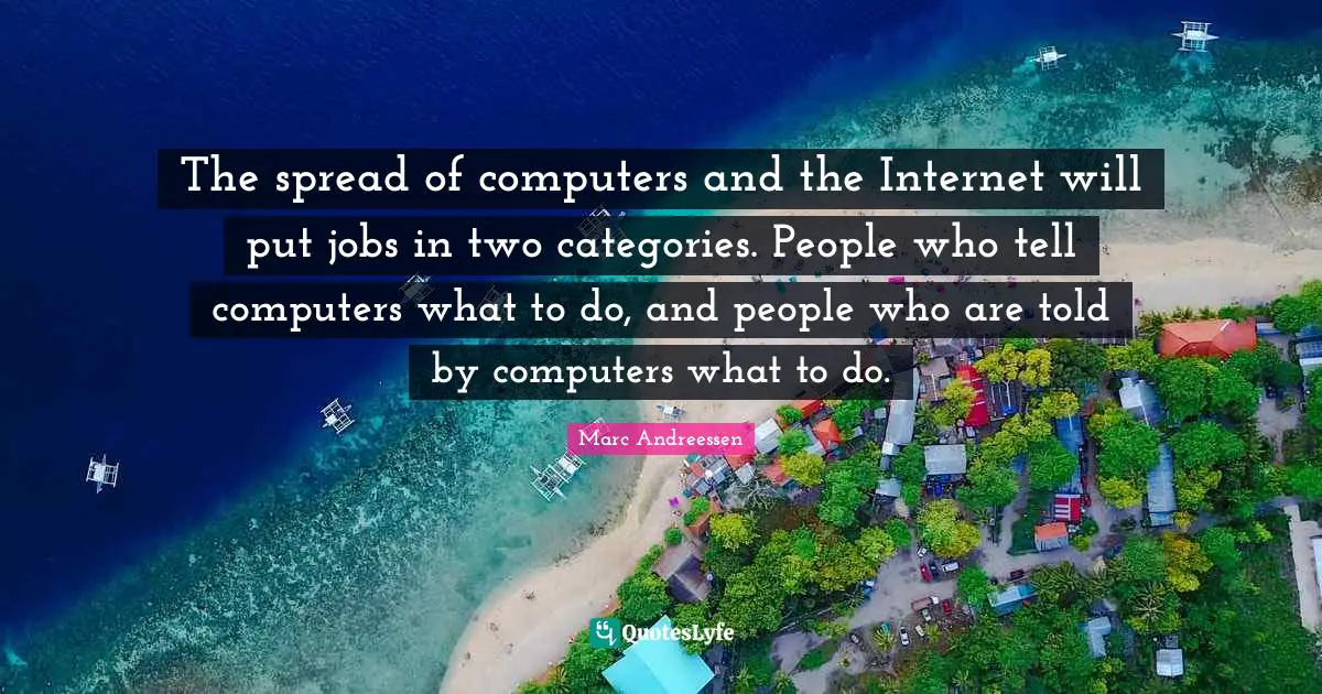 The spread of computers and the Internet will put jobs in two categories. People who tell computers what to do, and people who are told by computers what to do.