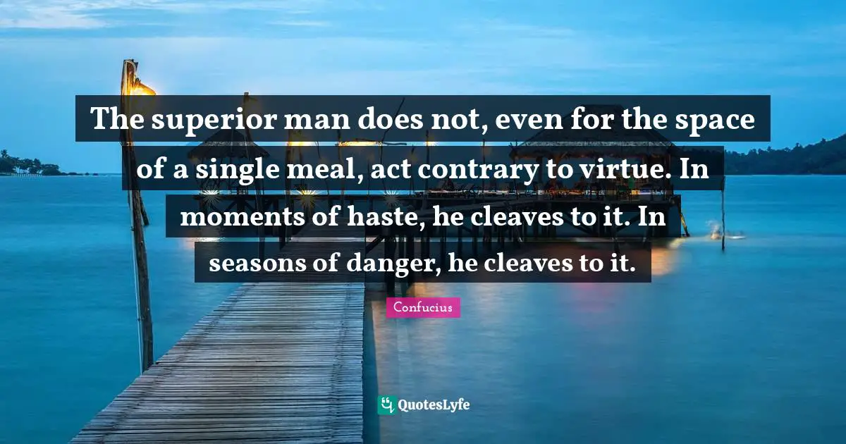The superior man does not, even for the space of a single meal, act contrary to virtue. In moments of haste, he cleaves to it. In seasons of danger, he cleaves to it.