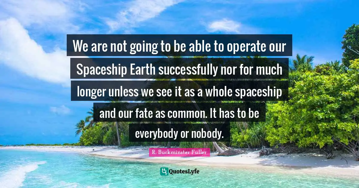 R. Buckminster Fuller Quotes: We are not going to be able to operate our Spaceship Earth successfully nor for much longer unless we see it as a whole spaceship and our fate as common. It has to be everybody or nobody.