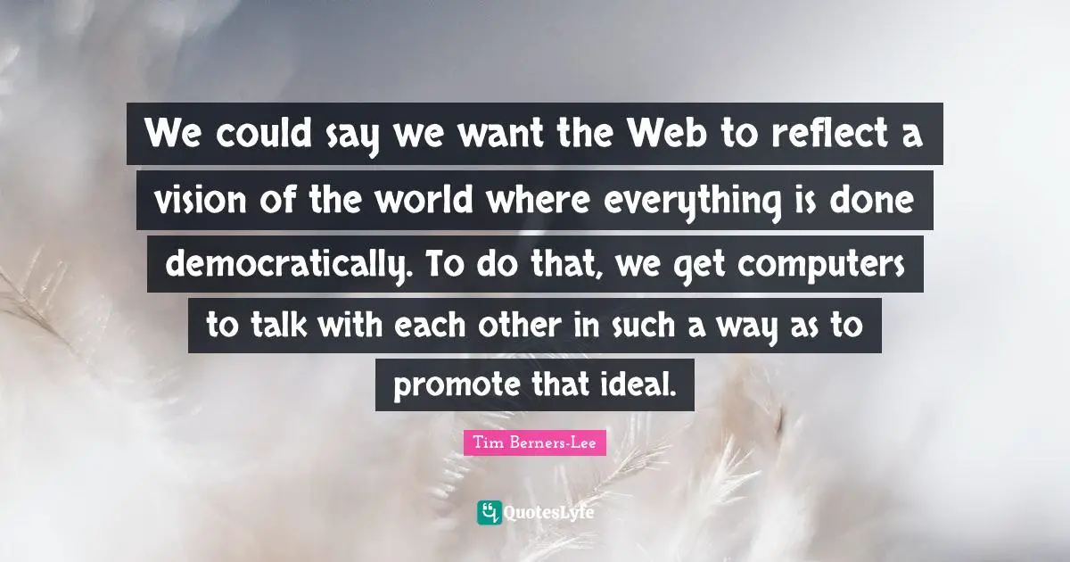 We could say we want the Web to reflect a vision of the world where everything is done democratically. To do that, we get computers to talk with each other in such a way as to promote that ideal.