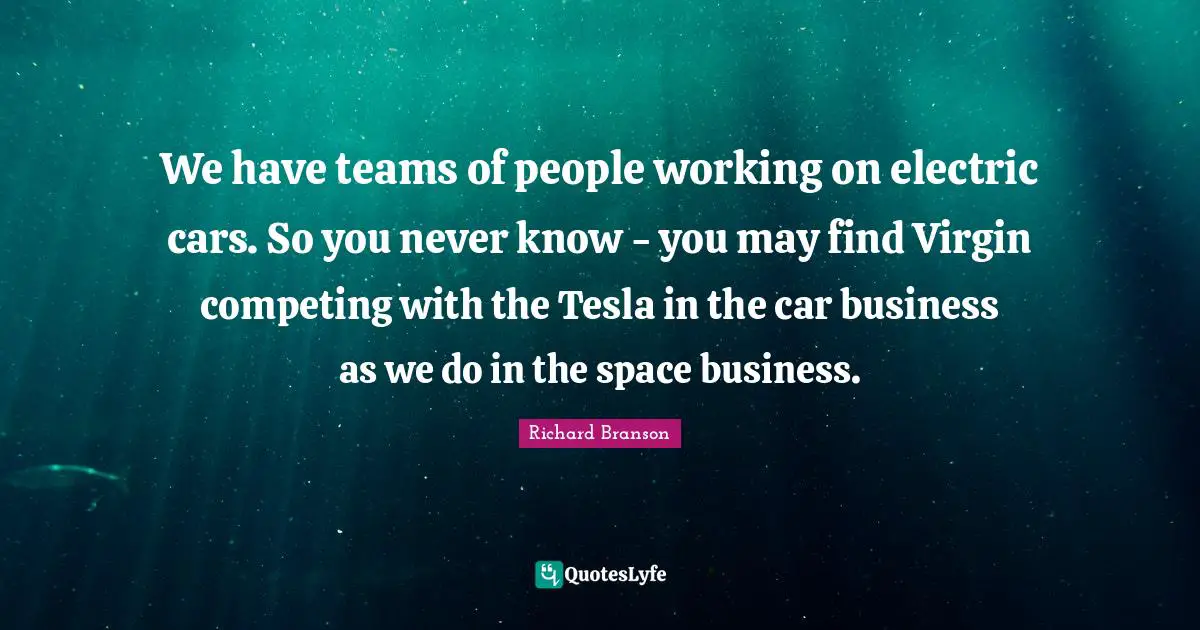 We have teams of people working on electric cars. So you never know - you may find Virgin competing with the Tesla in the car business as we do in the space business.
